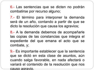 6.- Las sentencias que se dicten no podrán
combatirse por recurso alguno;
7.- El término para interponer la demanda
será de un año, contando a partir de que se
dicto la resolución que causa los agravios;
8.- A la demanda debemos de acompañarle
las copias de las constancias que integra el
expediente del que emana el acto que se
combate, y;
9.- Es importante establecer que la sentencia
que se dictó en esta clase de asuntos, aún
cuando salga favorable, en nada afectará o
variará el contenido de la resolución que nos
causo agravio.
 