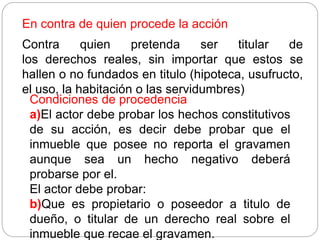 En contra de quien procede la acción
Contra quien pretenda ser titular de
los derechos reales, sin importar que estos se
hallen o no fundados en titulo (hipoteca, usufructo,
el uso, la habitación o las servidumbres)
Condiciones de procedencia
a)El actor debe probar los hechos constitutivos
de su acción, es decir debe probar que el
inmueble que posee no reporta el gravamen
aunque sea un hecho negativo deberá
probarse por el.
El actor debe probar:
b)Que es propietario o poseedor a titulo de
dueño, o titular de un derecho real sobre el
inmueble que recae el gravamen.
 