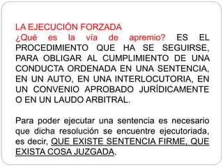 LA EJECUCIÓN FORZADA
¿Qué es la vía de apremio? ES EL
PROCEDIMIENTO QUE HA SE SEGUIRSE,
PARA OBLIGAR AL CUMPLIMIENTO DE UNA
CONDUCTA ORDENADA EN UNA SENTENCIA,
EN UN AUTO, EN UNA INTERLOCUTORIA, EN
UN CONVENIO APROBADO JURÍDICAMENTE
O EN UN LAUDO ARBITRAL.
Para poder ejecutar una sentencia es necesario
que dicha resolución se encuentre ejecutoriada,
es decir, QUE EXISTE SENTENCIA FIRME, QUE
EXISTA COSA JUZGADA.
 