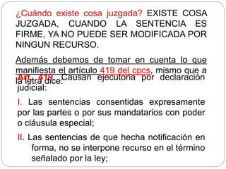¿Cuándo existe cosa juzgada? EXISTE COSA
JUZGADA, CUANDO LA SENTENCIA ES
FIRME, YA NO PUEDE SER MODIFICADA POR
NINGUN RECURSO.
Además debemos de tomar en cuenta lo que
manifiesta el artículo 419 del cpcs, mismo que a
la letra dice:
Art. 419. Causan ejecutoria por declaración
judicial:
I. Las sentencias consentidas expresamente
por las partes o por sus mandatarios con poder
o cláusula especial;
II. Las sentencias de que hecha notificación en
forma, no se interpone recurso en el término
señalado por la ley;
 