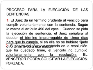 PROCESO PARA LA EJECUCIÓN DE LAS
SENTENCIAS
1. El Juez da un término prudente al vencido para
cumplir voluntariamente con la sentencia. Según
lo marca el artículo 490 del cpcs. . Cuando se pida
la ejecución de sentencia, el Juez señalará al
deudor el término improrrogable de cinco días
para que lo cumpla, si en ella no se hubiere fijado
otro término para ese efecto.
2. Si dentro del término marcado en la resolución
que ha quedado firme, el vencido no cumplió
voluntariamente con la resolución; EL
VENCEDOR PODRÁ SOLICITAR LA EJECUCIÓN
FORZADA.
 