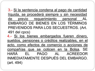 3.- Si la sentencia condena al pago de cantidad
líquida, se procederá siempre y sin necesidad
de previo requerimiento personal AL
EMBARGO DE BIENES EN LOS TÉRMINOS
PREVENIDOS PARA LOS SECUESTROS. (Art.
491 del cpcs)
4.- Si los bienes embargados fueren dinero,
sueldos, pensiones o créditos realizables, en el
acto, como efectos de comercio o acciones de
compañías que se coticen en la Bolsa, SE
HARÁ EL PAGO AL ACREEDOR
INMEDIATAMENTE DESPUÉS DEL EMBARGO.
(art. 494)
 