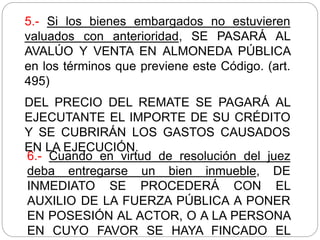 5.- Si los bienes embargados no estuvieren
valuados con anterioridad, SE PASARÁ AL
AVALÚO Y VENTA EN ALMONEDA PÚBLICA
en los términos que previene este Código. (art.
495)
DEL PRECIO DEL REMATE SE PAGARÁ AL
EJECUTANTE EL IMPORTE DE SU CRÉDITO
Y SE CUBRIRÁN LOS GASTOS CAUSADOS
EN LA EJECUCIÓN.
6.- Cuando en virtud de resolución del juez
deba entregarse un bien inmueble, DE
INMEDIATO SE PROCEDERÁ CON EL
AUXILIO DE LA FUERZA PÚBLICA A PONER
EN POSESIÓN AL ACTOR, O A LA PERSONA
EN CUYO FAVOR SE HAYA FINCADO EL
 