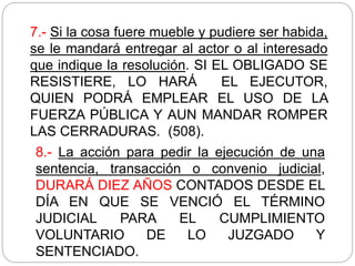 7.- Si la cosa fuere mueble y pudiere ser habida,
se le mandará entregar al actor o al interesado
que indique la resolución. SI EL OBLIGADO SE
RESISTIERE, LO HARÁ EL EJECUTOR,
QUIEN PODRÁ EMPLEAR EL USO DE LA
FUERZA PÚBLICA Y AUN MANDAR ROMPER
LAS CERRADURAS. (508).
8.- La acción para pedir la ejecución de una
sentencia, transacción o convenio judicial,
DURARÁ DIEZ AÑOS CONTADOS DESDE EL
DÍA EN QUE SE VENCIÓ EL TÉRMINO
JUDICIAL PARA EL CUMPLIMIENTO
VOLUNTARIO DE LO JUZGADO Y
SENTENCIADO.
 
