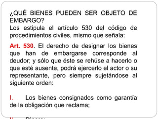 ¿QUÉ BIENES PUEDEN SER OBJETO DE
EMBARGO?
Los estipula el artículo 530 del código de
procedimientos civiles, mismo que señala:
Art. 530. El derecho de designar los bienes
que han de embargarse corresponde al
deudor; y sólo que éste se rehúse a hacerlo o
que esté ausente, podrá ejercerlo el actor o su
representante, pero siempre sujetándose al
siguiente orden:
I. Los bienes consignados como garantía
de la obligación que reclama;
 