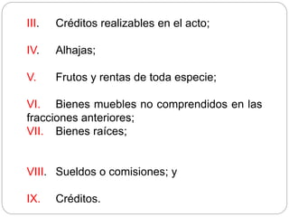 III. Créditos realizables en el acto;
IV. Alhajas;
V. Frutos y rentas de toda especie;
VI. Bienes muebles no comprendidos en las
fracciones anteriores;
VII. Bienes raíces;
VIII. Sueldos o comisiones; y
IX. Créditos.
 