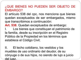 ¿QUE BIENES NO PUEDEN SER OBJETO DE
EMBARGO?
El artículo 538 del cpc, nos menciona que bienes
quedan exceptuados de ser embargados, mismo
que transcribimos a continuación:
Art. 538. Quedan exceptuados de embargo:
I. Los bienes que constituyan el patrimonio de
la familia, desde su inscripción en el Registro
Público de la Propiedad en los términos que
establece el Código Civil;
II. El lecho cotidiano, los vestidos y los
muebles de uso ordinario del deudor, de su
cónyuge o de sus hijos, no siendo de lujo a juicio
del juez.
 