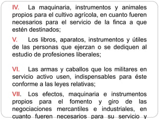 IV. La maquinaria, instrumentos y animales
propios para el cultivo agrícola, en cuanto fueren
necesarios para el servicio de la finca a que
estén destinados;
V. Los libros, aparatos, instrumentos y útiles
de las personas que ejerzan o se dediquen al
estudio de profesiones liberales;
VI. Las armas y caballos que los militares en
servicio activo usen, indispensables para éste
conforme a las leyes relativas;
VII. Los efectos, maquinaria e instrumentos
propios para el fomento y giro de las
negociaciones mercantiles e industriales, en
cuanto fueren necesarios para su servicio y
 