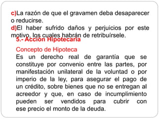c)La razón de que el gravamen deba desaparecer
o reducirse.
d)El haber sufrido daños y perjuicios por este
motivo, los cuales habrán de retribuírsele.
5.- Acción Hipotecaria
Concepto de Hipoteca
Es un derecho real de garantía que se
constituye por convenio entre las partes, por
manifestación unilateral de la voluntad o por
imperio de la ley, para asegurar el pago de
un crédito, sobre bienes que no se entregan al
acreedor y que, en caso de incumplimiento
pueden ser vendidos para cubrir con
ese precio el monto de la deuda.
 