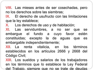 VIII. Las mieses antes de ser cosechadas, pero
no los derechos sobre las siembras;
IX. El derecho de usufructo con las limitaciones
que la ley establece;
X. Los derechos de uso y de habitación;
XI. Las servidumbres, a no ser que se
embargue el fundo a cuyo favor estén
constituidas; excepto la de aguas que es
embargable independientemente;
XII. La renta vitalicia, en los términos
establecidos en los artículos 2666 y 2668 del
Código Civil;
XIII. Los sueldos y salarios de los trabajadores
en los términos que lo establece la Ley Federal
del Trabajo, siempre que no se trate de deudas
 