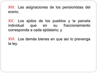 XIV. Las asignaciones de los pensionistas del
erario;
XV. Los ejidos de los pueblos y la parcela
individual que en su fraccionamiento
corresponda a cada ejidatario; y
XVI. Los demás bienes en que así lo prevenga
la ley.
 