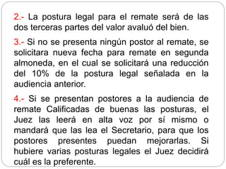 2.- La postura legal para el remate será de las
dos terceras partes del valor avaluó del bien.
3.- Si no se presenta ningún postor al remate, se
solicitara nueva fecha para remate en segunda
almoneda, en el cual se solicitará una reducción
del 10% de la postura legal señalada en la
audiencia anterior.
4.- Si se presentan postores a la audiencia de
remate Calificadas de buenas las posturas, el
Juez las leerá en alta voz por sí mismo o
mandará que las lea el Secretario, para que los
postores presentes puedan mejorarlas. Si
hubiere varias posturas legales el Juez decidirá
cuál es la preferente.
 