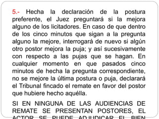 5.- Hecha la declaración de la postura
preferente, el Juez preguntará si la mejora
alguno de los licitadores. En caso de que dentro
de los cinco minutos que sigan a la pregunta
alguno la mejore, interrogará de nuevo si algún
otro postor mejora la puja; y así sucesivamente
con respecto a las pujas que se hagan. En
cualquier momento en que pasados cinco
minutos de hecha la pregunta correspondiente,
no se mejore la última postura o puja, declarará
el Tribunal fincado el remate en favor del postor
que hubiere hecho aquélla.
SI EN NINGUNA DE LAS AUDIENCIAS DE
REMATE SE PRESENTAN POSTORES, EL
 