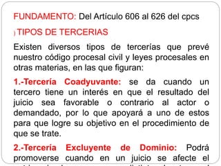 FUNDAMENTO: Del Artículo 606 al 626 del cpcs
) TIPOS DE TERCERIAS
Existen diversos tipos de tercerías que prevé
nuestro código procesal civil y leyes procesales en
otras materias, en las que figuran:
1.-Tercería Coadyuvante: se da cuando un
tercero tiene un interés en que el resultado del
juicio sea favorable o contrario al actor o
demandado, por lo que apoyará a uno de estos
para que logre su objetivo en el procedimiento de
que se trate.
2.-Tercería Excluyente de Dominio: Podrá
promoverse cuando en un juicio se afecte el
 