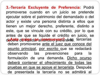 3.-Tercería Excluyente de Preferencia: Podrá
promoverse cuando en un juicio se pretende
ejecutar sobre el patrimonio del demandado o del
actor y existe una persona distinta a ellos que
tienen un mejor derecho, preferente, distinto a
este, que se vincule con su crédito, por lo que
antes de que se liquide el crédito en juicio, se
deberá de liquidar al tercero preferente.
¿Ante quien se promueven? Las tercerías
deben promoverse ante el juez que conoce del
asunto principal, por escrito que se redactará
observando las prevenciones para la
formulación de una demanda. Dicho ocurso
deberá contener el ofrecimiento de todas las
pruebas en que se apoye el tercerista. Después
de presentada la tercería no se admitirá al
 