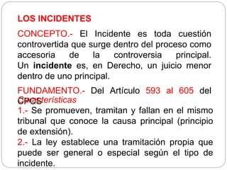 LOS INCIDENTES
CONCEPTO.- El Incidente es toda cuestión
controvertida que surge dentro del proceso como
accesoria de la controversia principal.
Un incidente es, en Derecho, un juicio menor
dentro de uno principal.
FUNDAMENTO.- Del Artículo 593 al 605 del
CPCS
Características
1.- Se promueven, tramitan y fallan en el mismo
tribunal que conoce la causa principal (principio
de extensión).
2.- La ley establece una tramitación propia que
puede ser general o especial según el tipo de
incidente.
 