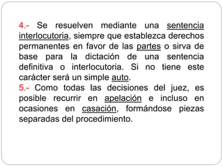 4.- Se resuelven mediante una sentencia
interlocutoria, siempre que establezca derechos
permanentes en favor de las partes o sirva de
base para la dictación de una sentencia
definitiva o interlocutoria. Si no tiene este
carácter será un simple auto.
5.- Como todas las decisiones del juez, es
posible recurrir en apelación e incluso en
ocasiones en casación, formándose piezas
separadas del procedimiento.
 