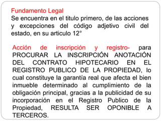 Fundamento Legal
Se encuentra en el titulo primero, de las acciones
y excepciones del código adjetivo civil del
estado, en su articulo 12°
Acción de inscripción y registro- para
PROCURAR LA INSCRIPCIÓN ANOTACIÓN
DEL CONTRATO HIPOTECARIO EN EL
REGISTRO PUBLICO DE LA PROPIEDAD, lo
cual constituye la garantía real que afecta el bien
inmueble determinado al cumplimiento de la
obligación principal, gracias a la publicidad de su
incorporación en el Registro Publico de la
Propiedad, RESULTA SER OPONIBLE A
TERCEROS.
 