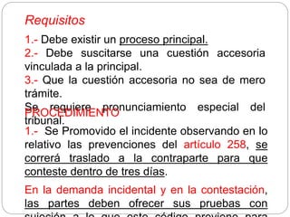 Requisitos
1.- Debe existir un proceso principal.
2.- Debe suscitarse una cuestión accesoria
vinculada a la principal.
3.- Que la cuestión accesoria no sea de mero
trámite.
Se requiere pronunciamiento especial del
tribunal.
PROCEDIMIENTO
1.- Se Promovido el incidente observando en lo
relativo las prevenciones del artículo 258, se
correrá traslado a la contraparte para que
conteste dentro de tres días.
En la demanda incidental y en la contestación,
las partes deben ofrecer sus pruebas con
 