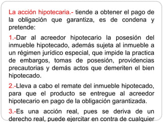 La acción hipotecaria.- tiende a obtener el pago de
la obligación que garantiza, es de condena y
pretende:
1.-Dar al acreedor hipotecario la posesión del
inmueble hipotecado, además sujeta al inmueble a
un régimen jurídico especial, que impide la practica
de embargos, tomas de posesión, providencias
precautorias y demás actos que demeriten el bien
hipotecado.
2.-Lleva a cabo el remate del inmueble hipotecado,
para que el producto se entregue al acreedor
hipotecario en pago de la obligación garantizada.
3.-Es una acción real, pues se deriva de un
derecho real, puede ejercitar en contra de cualquier
 