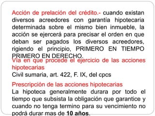 Acción de prelación del crédito.- cuando existan
diversos acreedores con garantía hipotecaria
determinada sobre el mismo bien inmueble, la
acción se ejercerá para precisar el orden en que
deban ser pagados los diversos acreedores,
rigiendo el principio, PRIMERO EN TIEMPO
PRIMERO EN DERECHO.
Vía en que procede el ejercicio de las acciones
hipotecarias
Civil sumaria, art. 422, F. IX, del cpcs
Prescripción de las acciones hipotecarias
La hipoteca generalmente durara por todo el
tiempo que subsista la obligación que garantice y
cuando no tenga termino para su vencimiento no
podrá durar mas de 10 años.
 