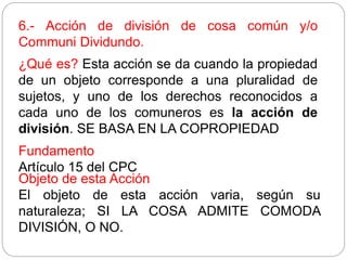 6.- Acción de división de cosa común y/o
Communi Dividundo.
¿Qué es? Esta acción se da cuando la propiedad
de un objeto corresponde a una pluralidad de
sujetos, y uno de los derechos reconocidos a
cada uno de los comuneros es la acción de
división. SE BASA EN LA COPROPIEDAD
Fundamento
Artículo 15 del CPC
Objeto de esta Acción
El objeto de esta acción varia, según su
naturaleza; SI LA COSA ADMITE COMODA
DIVISIÓN, O NO.
 