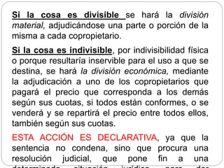 Si la cosa es divisible se hará la división
material, adjudicándose una parte o porción de la
misma a cada copropietario.
Si la cosa es indivisible, por indivisibilidad física
o porque resultaría inservible para el uso a que se
destina, se hará la división económica, mediante
la adjudicación a uno de los copropietarios que
pagará el precio que corresponda a los demás
según sus cuotas, si todos están conformes, o se
venderá y se repartirá el precio entre todos ellos,
también según sus cuotas.
ESTA ACCIÓN ES DECLARATIVA, ya que la
sentencia no condena, sino que procura una
resolución judicial, que pone fin a una
 