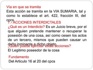 Vía en que se tramita
Esta acción se tramita en la VIA SUMARIA, tal y
como lo establece el art. 422, fracción III, del
cpcs.
7.- ACCIONES INTERDICTALES
¿Qué es un Interdicto? Es un Juicio breve, por el
que alguien pretende mantener o recuperar la
posesión de una cosa, así como cesen los actos
de un tercero, mismos que pueden causar un
daño inminente a dicho objeto.
¿Quién puede ejercitar estas acciones?
El Legitimo poseedor de la cosa
Fundamento
Del Articulo 16 al 20 del cpcs
 