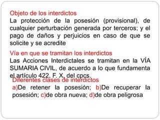Objeto de los interdictos
La protección de la posesión (provisional), de
cualquier perturbación generada por terceros; y el
pago de daños y perjuicios en caso de que se
solicite y se acredite
Vía en que se tramitan los interdictos
Las Acciones Interdictales se tramitan en la VÍA
SUMARIA CIVIL, de acuerdo a lo que fundamenta
el artículo 422, F. X, del cpcs.
Diferentes clases de interdictos
a)De retener la posesión; b)De recuperar la
posesión; c)de obra nueva; d)de obra peligrosa
 