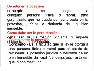 De retener la posesión
concepto.- se otorga a
cualquier persona física o moral, para
garantizarle que no pueda ser perturbado en la
posesión, jurídica o derivada de un bien
inmueble.
Como debe ser la perturbación
debe ser la usurpación violenta o impedir
el ejercicio de un derecho.
De recuperar la posesión
Concepto.- Es la facultad que la ley le otorga a
una persona física o moral para el efecto de
recuperar la posesión jurídica o derivada de un
bien inmueble del cual fue despojado, esto es,
que le sea restituida.
 