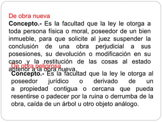 De obra nueva
Concepto.- Es la facultad que la ley le otorga a
toda persona física o moral, poseedor de un bien
inmueble, para que solicite al juez suspender la
conclusión de una obra perjudicial a sus
posesiones, su devolución o modificación en su
caso y la restitución de las cosas al estado
anterior a la obra nueva.
De obra peligrosa
Concepto.- Es la facultad que la ley le otorga al
poseedor jurídico o derivado de un
a propiedad contigua o cercana que pueda
resentirse o padecer por la ruina o derrumba de la
obra, caída de un árbol u otro objeto análogo.
 