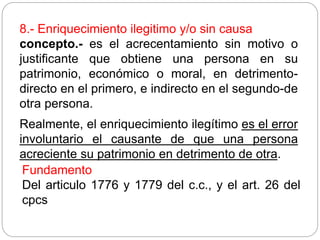 8.- Enriquecimiento ilegitimo y/o sin causa
concepto.- es el acrecentamiento sin motivo o
justificante que obtiene una persona en su
patrimonio, económico o moral, en detrimento-
directo en el primero, e indirecto en el segundo-de
otra persona.
Realmente, el enriquecimiento ilegítimo es el error
involuntario el causante de que una persona
acreciente su patrimonio en detrimento de otra.
Fundamento
Del articulo 1776 y 1779 del c.c., y el art. 26 del
cpcs
 