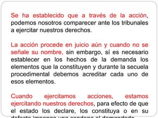 Se ha establecido que a través de la acción,
podemos nosotros comparecer ante los tribunales
a ejercitar nuestros derechos.
La acción procede en juicio aún y cuando no se
señale su nombre, sin embargo, sí es necesario
establecer en los hechos de la demanda los
elementos que la constituyen y durante la secuela
procedimental debemos acreditar cada uno de
esos elementos.
Cuando ejercitamos acciones, estamos
ejercitando nuestros derechos, para efecto de que
el estado los declare, los constituya o en su
 