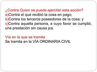 ¿Contra Quien se puede ejercitar esta acción?
a)Contra el que recibió la cosa en pago;
b)Contra los terceros poseedores de la cosa; y
c)Contra aquella persona, a cuyo favor se cumplió,
una prestación sin causa jca.
Vía en la que se tramita
Se tramita en la VÍA ORDINARIA CIVIL
 