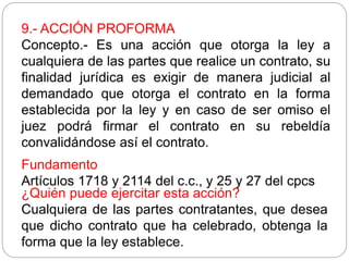 9.- ACCIÓN PROFORMA
Concepto.- Es una acción que otorga la ley a
cualquiera de las partes que realice un contrato, su
finalidad jurídica es exigir de manera judicial al
demandado que otorga el contrato en la forma
establecida por la ley y en caso de ser omiso el
juez podrá firmar el contrato en su rebeldía
convalidándose así el contrato.
Fundamento
Artículos 1718 y 2114 del c.c., y 25 y 27 del cpcs
¿Quién puede ejercitar esta acción?
Cualquiera de las partes contratantes, que desea
que dicho contrato que ha celebrado, obtenga la
forma que la ley establece.
 