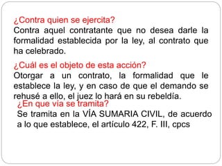¿Contra quien se ejercita?
Contra aquel contratante que no desea darle la
formalidad establecida por la ley, al contrato que
ha celebrado.
¿Cuál es el objeto de esta acción?
Otorgar a un contrato, la formalidad que le
establece la ley, y en caso de que el demando se
rehusé a ello, el juez lo hará en su rebeldía.
¿En que vía se tramita?
Se tramita en la VÍA SUMARIA CIVIL, de acuerdo
a lo que establece, el artículo 422, F. III, cpcs
 