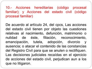 10.- Acciones hereditarias (código procesal
familiar); y Acciones del estado civil (código
procesal familiar)
De acuerdo al artículo 24, del cpcs, Las acciones
del estado civil tienen por objeto las cuestiones
relativas al nacimiento, defunción, matrimonio o
nulidad de éste, filiación, reconocimiento,
emancipación, tutela, adopción, divorcio y
ausencia; o atacar el contenido de las constancias
del Registro Civil para que se anulen o rectifiquen.
Las decisiones judiciales recaídas en el ejercicio
de acciones del estado civil, perjudican aun a los
que no litigaron.
 