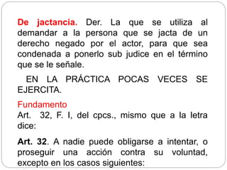 De jactancia. Der. La que se utiliza al
demandar a la persona que se jacta de un
derecho negado por el actor, para que sea
condenada a ponerlo sub judice en el término
que se le señale.
EN LA PRÁCTICA POCAS VECES SE
EJERCITA.
Fundamento
Art. 32, F. I, del cpcs., mismo que a la letra
dice:
Art. 32. A nadie puede obligarse a intentar, o
proseguir una acción contra su voluntad,
excepto en los casos siguientes:
 