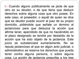 I.- Cuando alguno públicamente se jacte de que
otro es su deudor, o de que tiene que deducir
derechos sobre alguna cosa que otro posee. En
este caso, el poseedor, o aquél de quien se dice
que es deudor puede ocurrir al juez de su propio
domicilio, pidiéndole que señale un término al
jactancioso para que deduzca la acción que
afirme tener, apercibido de que no haciéndolo en
el plazo designado se tendrá por desistido de la
acción que ha sido objeto de la jactancia. Este
juicio se substanciará sumariamente. No se
reputa jactancioso al que en algún acto judicial, o
administrativo se reserva los derechos que pueda
tener contra alguna persona, o sobre alguna
cosa. La acción de jactancia prescribe a los tres
 