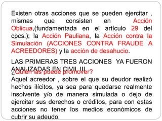 Existen otras acciones que se pueden ejercitar ,
mismas que consisten en Acción
Oblicua,(fundamentada en el artículo 29 del
cpcs.); la Acción Pauliana, la Acción contra la
Simulación (ACCIONES CONTRA FRAUDE A
ACREEDORES) y la acción de desahucio.
LAS PRIMERAS TRES ACCIONES YA FUERON
ANALIZADAS EN CIVIL III.
¿Quién las puede promover?
Aquel acreedor , sobre el que su deudor realizó
hechos ilícitos, ya sea para quedarse realmente
insolvente y/o de manera simulada o dejo de
ejercitar sus derechos o créditos, para con estas
acciones no tener los medios económicos de
cubrir su adeudo.
 