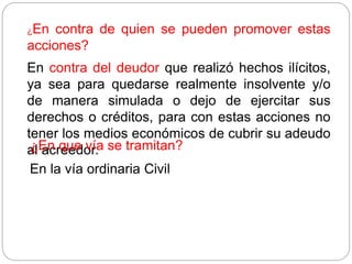 ¿En contra de quien se pueden promover estas
acciones?
En contra del deudor que realizó hechos ilícitos,
ya sea para quedarse realmente insolvente y/o
de manera simulada o dejo de ejercitar sus
derechos o créditos, para con estas acciones no
tener los medios económicos de cubrir su adeudo
al acreedor.
¿En que vía se tramitan?
En la vía ordinaria Civil
 