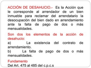 ACCIÓN DE DESAHUCIO.- Es la Acción que
le corresponde al arrendador de un bien
inmueble para reclamar del arrendatario la
desocupación del bien dado en arrendamiento
ante la falta de pago de dos o más
mensualidades.
Son dos los elementos de la acción de
desahucio:
a) La existencia del contrato de
arrendamiento.
b) La falta de pago de dos o más
mensualidades.
Fundamento
Del Art. 475 al 485 del c.p.c.s
 