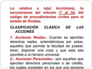 Lo relativo a la(s) Acción(es), lo
encontramos del artículo 1° al 34, del
código de procedimientos civiles para el
estado de Sinaloa.
CLASIFICACIÓN CLÁSICA DE LAS
ACCIONES
1. Acciones Reales.- Cuando se ejercitan
derechos reales, entendiéndose por estos,
aquellos que permite la facultad de poseer,
tener, disponer una cosa y que esta sea
oponible a un tercero universal.
2.- Acciones Personales.- son aquellas que
ejercitan derechos personales o de crédito,
los cuales consisten en los que una persona
 