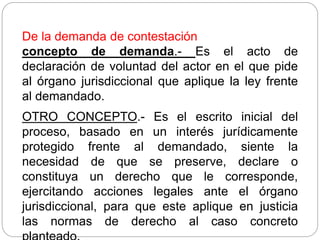 De la demanda de contestación
concepto de demanda.- Es el acto de
declaración de voluntad del actor en el que pide
al órgano jurisdiccional que aplique la ley frente
al demandado.
OTRO CONCEPTO.- Es el escrito inicial del
proceso, basado en un interés jurídicamente
protegido frente al demandado, siente la
necesidad de que se preserve, declare o
constituya un derecho que le corresponde,
ejercitando acciones legales ante el órgano
jurisdiccional, para que este aplique en justicia
las normas de derecho al caso concreto
 