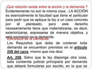 ¿Qué relación existe entre la acción y la demanda ?
Evidentemente no son la misma cosa , LA ACCIÓN
es esencialmente la facultad que tiene el particular
para pedir que se aplique la ley a un caso concreto
por él planteado, pero este derecho
necesariamente tiene que materializarse, es decir,
exteriorizarse, expresarse de manera objetiva, y
esta expresión es la demanda.
Estructura de la Demanda
Los Requisitos que debe de contener toda
demanda se encuentran previstos en el articulo
258 del cpcs, mismo que nos dice:
Art. 258. Salvo que la ley disponga otra cosa,
toda contienda judicial principiará por demanda
que deberá formularse por escrito, en la que se
 