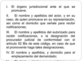 I. El órgano jurisdiccional ante el que se
promueve;
II. El nombre y apellidos del actor, y en su
caso, de quien promueva en su representación,
así como el domicilio que señale para recibir
notificaciones;
III. El nombre y apellidos del autorizado para
recibir notificaciones, o la designación del
procurador judicial de conformidad con el
artículo 52 Bis de este código, en caso de que
el promovente haga tales designaciones;
IV. El nombre y apellidos, y domicilio para el
emplazamiento del demandado;
 