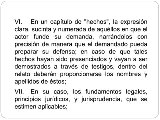 VI. En un capítulo de "hechos", la expresión
clara, sucinta y numerada de aquéllos en que el
actor funde su demanda, narrándolos con
precisión de manera que el demandado pueda
preparar su defensa; en caso de que tales
hechos hayan sido presenciados y vayan a ser
demostrados a través de testigos, dentro del
relato deberán proporcionarse los nombres y
apellidos de éstos;
VII. En su caso, los fundamentos legales,
principios jurídicos, y jurisprudencia, que se
estimen aplicables;
 