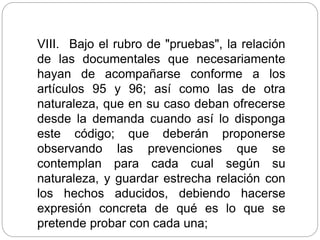 VIII. Bajo el rubro de "pruebas", la relación
de las documentales que necesariamente
hayan de acompañarse conforme a los
artículos 95 y 96; así como las de otra
naturaleza, que en su caso deban ofrecerse
desde la demanda cuando así lo disponga
este código; que deberán proponerse
observando las prevenciones que se
contemplan para cada cual según su
naturaleza, y guardar estrecha relación con
los hechos aducidos, debiendo hacerse
expresión concreta de qué es lo que se
pretende probar con cada una;
 