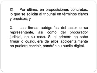 IX. Por último, en proposiciones concretas,
lo que se solicita al tribunal en términos claros
y precisos; y,
X. Las firmas autógrafas del actor o su
representante, así como del procurador
judicial, en su caso. Si el primero no sabe
firmar o cualquiera de ellos accidentalmente
no pudiere escribir, pondrán su huella digital.
 