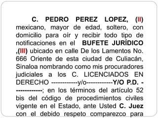 C. PEDRO PEREZ LOPEZ, (II)
mexicano, mayor de edad, soltero, con
domicilio para oír y recibir todo tipo de
notificaciones en el BUFETE JURÍDICO
,(III) ubicado en calle De los Lamentos No.
666 Oriente de esta ciudad de Culiacán,
Sinaloa nombrando como mis procuradores
judiciales a los C. LICENCIADOS EN
DERECHO ------------y/o------------Y/O P.D. -
------------; en los términos del artículo 52
bis del código de procedimientos civiles
vigente en el Estado, ante Usted C. Juez
con el debido respeto comparezco para
 